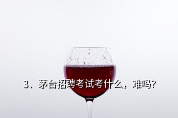 3、茅臺(tái)招聘考試考什么，難嗎？