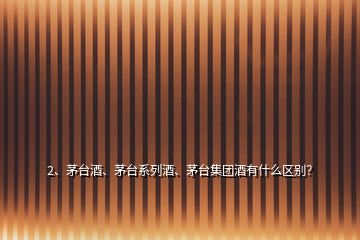 2、茅臺(tái)酒、茅臺(tái)系列酒、茅臺(tái)集團(tuán)酒有什么區(qū)別？