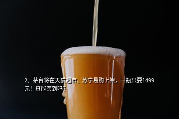 2、茅臺將在天貓超市、蘇寧易購上架，一瓶只要1499元！真能買到嗎？