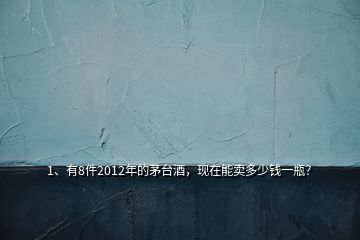 1、有8件2012年的茅臺酒，現(xiàn)在能賣多少錢一瓶？