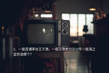 2、一瓶普通茅臺王子酒，一瓶汾酒老白汾10年一瓶海之藍你選哪個？