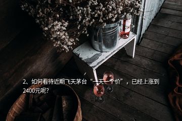 2、如何看待近期飛天茅臺(tái)“一天一個(gè)價(jià)”，已經(jīng)上漲到2400元呢？