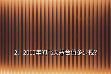 2、2010年的飛天茅臺值多少錢？