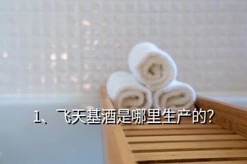 1、飛天基酒是哪里生產(chǎn)的？