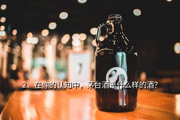 2、在你的認(rèn)知中，茅臺酒是什么樣的酒？