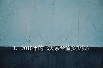 1、2010年的飛天茅臺值多少錢？