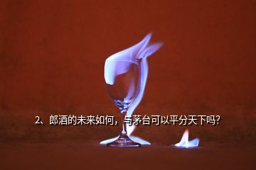 2、郎酒的未來(lái)如何，與茅臺(tái)可以平分天下嗎？