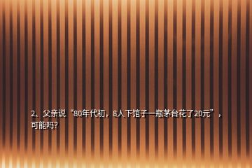 2、父親說“80年代初，8人下館子一瓶茅臺花了20元”，可能嗎？