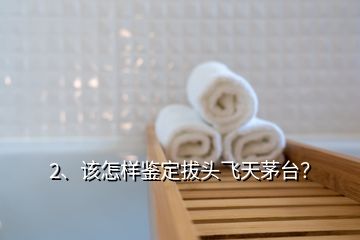 2、該怎樣鑒定拔頭飛天茅臺(tái)？