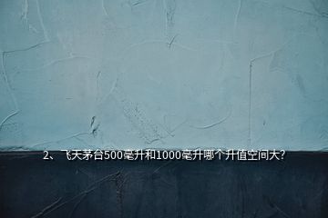 2、飛天茅臺500毫升和1000毫升哪個升值空間大？