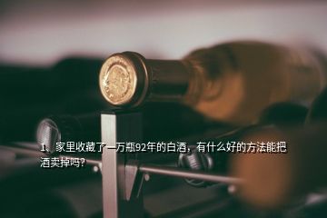 1、家里收藏了一萬瓶92年的白酒，有什么好的方法能把酒賣掉嗎？