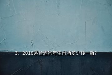 3、2018茅臺酒狗年生肖酒多少錢一瓶？