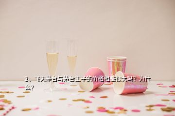 2、飛天茅臺與茅臺王子的價格相差很大嗎？為什么？