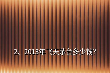 2、2013年飛天茅臺多少錢？