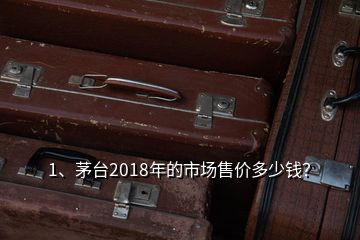 1、茅臺2018年的市場售價多少錢？