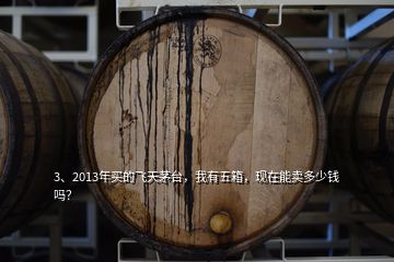 3、2013年買的飛天茅臺，我有五箱，現(xiàn)在能賣多少錢嗎？