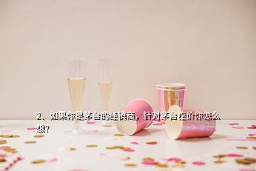 2、如果你是茅臺(tái)的經(jīng)銷商，針對茅臺(tái)控價(jià)你怎么想？