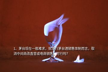 1、茅臺(tái)現(xiàn)在一瓶難求，就現(xiàn)行茅臺(tái)酒銷售體制而言，取消中間商改直營或電商銷售，可行嗎？