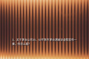 3、關于茅臺公司30、50年陳年茅臺酒被訴虛假宣傳一案，你怎么看？