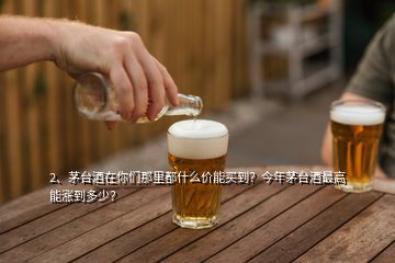 2、茅臺酒在你們那里都什么價能買到？今年茅臺酒最高能漲到多少？