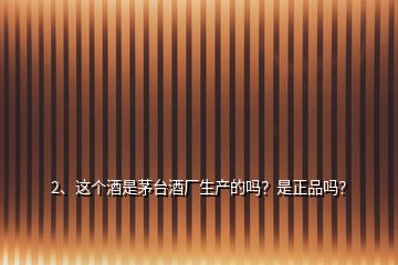 2、這個酒是茅臺酒廠生產的嗎？是正品嗎？