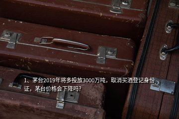 1、茅臺2019年將多投放3000萬噸，取消買酒登記身份證，茅臺價(jià)格會下降嗎？