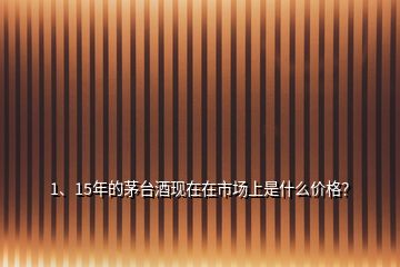 1、15年的茅臺酒現(xiàn)在在市場上是什么價格？