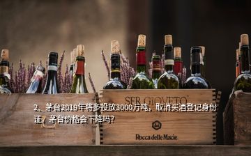 2、茅臺2019年將多投放3000萬噸，取消買酒登記身份證，茅臺價格會下降嗎？