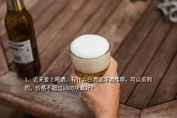 1、近來愛上喝酒，有什么白酒或洋酒推薦，可以買到的，價格不超過1000塊最好？