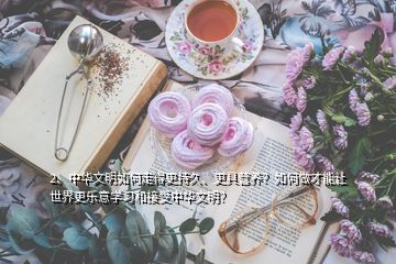 2、中華文明如何走得更持久、更具營養(yǎng)？如何做才能讓世界更樂意學習和接受中華文明？