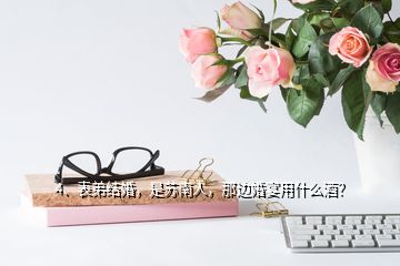 4、表弟結(jié)婚，是蘇南人，那邊婚宴用什么酒？