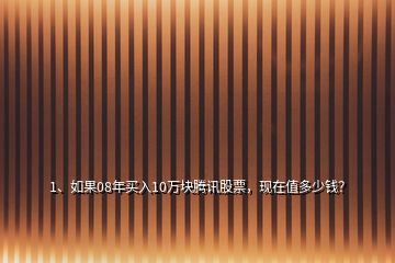 1、如果08年買入10萬塊騰訊股票，現(xiàn)在值多少錢？