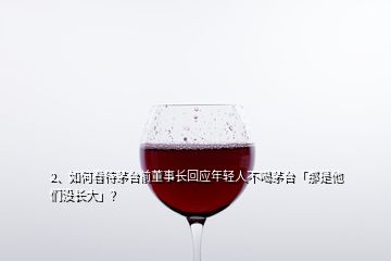 2、如何看待茅臺前董事長回應(yīng)年輕人不喝茅臺「那是他們沒長大」？