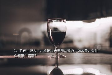 1、老爸年齡大了，還是每天要喝兩頓酒，怎么辦，有什么健康白酒嘛？