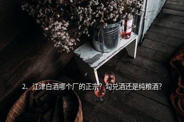 2、江津白酒哪個(gè)廠的正宗？勾兌酒還是純糧酒？