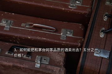 3、如何能把和茅臺同等品質(zhì)的酒賣出去？五分之一價格？