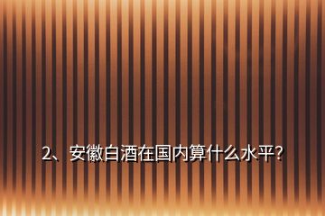 2、安徽白酒在國(guó)內(nèi)算什么水平？