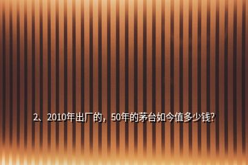 2、2010年出廠的，50年的茅臺如今值多少錢？