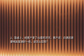 2、飯桌上，給客戶拿了42度的洋河，客戶說：白酒還是要喝高度酒好一些，該怎么回答？