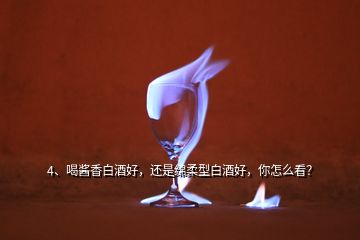 4、喝醬香白酒好，還是綿柔型白酒好，你怎么看？