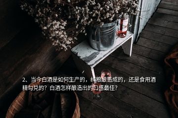 2、當(dāng)今白酒是如何生產(chǎn)的，純糧釀造成的，還是食用酒精勾兌的？白酒怎樣釀造出的口感最佳？