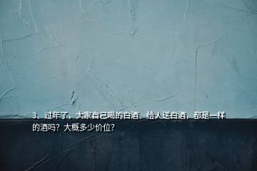 3、過年了，大家自己喝的白酒、給人送白酒，都是一樣的酒嗎？大概多少價位？