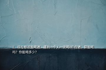 1、現(xiàn)在都說能喝酒，遇到一個人一次喝6斤白酒，算能喝嗎？你能喝多少？