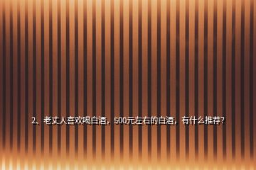 2、老丈人喜歡喝白酒，500元左右的白酒，有什么推薦？