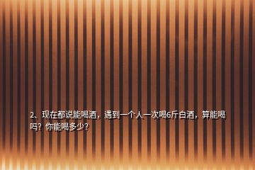 2、現(xiàn)在都說能喝酒，遇到一個人一次喝6斤白酒，算能喝嗎？你能喝多少？