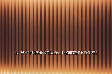 4、今年年初買基金到現(xiàn)在，你的收益率有多少呢？