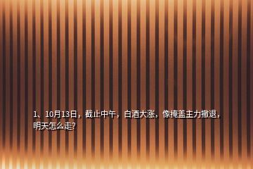 1、10月13日，截止中午，白酒大漲，像掩蓋主力撤退，明天怎么走？