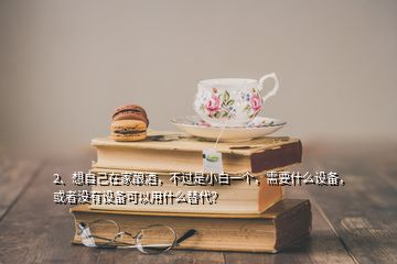 2、想自己在家釀酒，不過是小白一個，需要什么設(shè)備，或者沒有設(shè)備可以用什么替代？