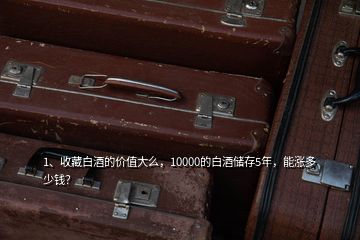 1、收藏白酒的價值大么，10000的白酒儲存5年，能漲多少錢？