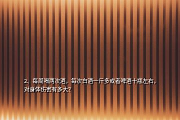 2、每周喝兩次酒，每次白酒一斤多或者啤酒十瓶左右，對身體傷害有多大？